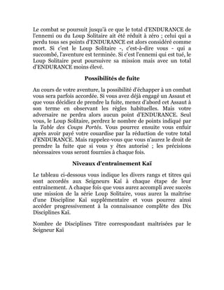 Le combat se poursuit jusqu'à ce que le total d'ENDURANCE de
l'ennemi ou du Loup Solitaire ait été réduit à zéro ; celui qui a
perdu tous ses points d'ENDURANCE est alors considéré comme
mort. Si c'est le Loup Solitaire -, c'est-à-dire vous - qui a
succombé, l'aventure est terminée. Si c'est l'ennemi qui est tué, le
Loup Solitaire peut poursuivre sa mission mais avec un total
d'ENDURANCE moins élevé.
Possibilités de fuite
Au cours de votre aventure, la possibilité d'échapper à un combat
vous sera parfois accordée. Si vous avez déjà engagé un Assaut et
que vous décidiez de prendre la fuite, menez d'abord cet Assaut à
son terme en observant les règles habituelles. Mais votre
adversaire ne perdra alors aucun point d'ENDURANCE. Seul
vous, le Loup Solitaire, perdrez le nombre de points indiqué par
la Table des Coups Portés. Vous pourrez ensuite vous enfuir
après avoir payé votre couardise par la réduction de votre total
d'ENDURANCE. Mais rappelez-vous que vous n'aurez le droit de
prendre la fuite que si vous y êtes autorisé ; les précisions
nécessaires vous seront fournies à chaque fois.
Niveaux d'entraînement Kaï
Le tableau ci-dessous vous indique les divers rangs et titres qui
sont accordés aux Seigneurs Kaï à chaque étape de leur
entraînement. A chaque fois que vous aurez accompli avec succès
une mission de la série Loup Solitaire, vous aurez la maîtrise
d'une Discipline Kaï supplémentaire et vous pourrez ainsi
accéder progressivement à la connaissance complète des Dix
Disciplines Kaï.
Nombre de Disciplines Titre correspondant maîtrisées par le
Seigneur Kaï
 