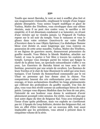 350
Tandis que meurt Barraka, le vent se met à souffler plus fort et
son mugissement s'intensifie, emplissant le temple d'une longue
plainte désespérée. Vous sentez l'esprit maléfique et glacé de
Vashna, Maître des Ténèbres, vous envelopper dans une ultime
étreinte, mais il ne peut rien contre vous, le sacrifice a été
empêché, et il est désormais condamné à se lamenter, en rêvant
d'une victoire qui ne viendra jamais. Le Poignard de Vashna
repose sur le sol noir du temple. Vous le ramassez et vous le
glissez dans votre ceinture (inscrivez-le sur votre Feuille
d'Aventure dans la case Objets Spéciaux.) La diabolique flamme
bleue s'est éteinte et, aussi longtemps que vous resterez en
possession de cette arme maudite, Vashna, Maître des Ténèbres,
et ses légions de guerriers morts, demeureront prisonniers du
gouffre maudit. Vous libérez la blonde Madelon, attachée sur
l'autel, et vous la portez à l'air libre à travers les couloirs du
temple. Lorsque vous émergez parmi les ruines que baigne la
clarté de la pleine lune, un spectacle extraordinaire s'offre à vos
yeux. Les Guerriers de Barraka fuient en tous sens la cité
fantôme, poursuivis par une armée de cavaliers. Les flammes de
leurs Torches et le clair de lune illuminent le soleil qui orne leurs
tuniques. C'est l'armée du Sommerlund commandée par le roi
Ulnar en personne qui leur donne ainsi la chasse. Vos
compatriotes lancent des cris enthousiastes pour saluer votre
courage, et leurs acclamations étouffent les longs gémissements
qui s'élèvent des profondeurs du gouffre maudit. Une fois de
plus, vous vous êtes révélé comme un authentique héros de votre
patrie. Lorsque vous déposez Madelon dans les bras de son père,
l'intensité de son bonheur vous donne le sentiment d'avoir
pleinement accompli votre mission. En vérité, vous êtes plus que
tout autre digne du titre de Seigneur Kaï. Vous avez triomphé à
l'issue d'une quête périlleuse, mais vos exploits ne s'arrêteront
pas ici. L'épopée du Loup Solitaire, dernier des Seigneurs Kaï, est
loin en effet d'être terminée car un nouveau défi, tout aussi
implacable que les précédents, vous attend à présent dans le
cinquième volume de la série.
 