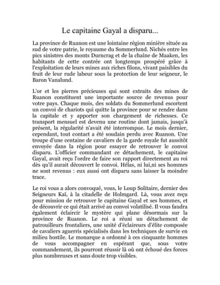 Le capitaine Gayal a disparu...
La province de Ruanon est une lointaine région minière située au
sud de votre patrie, le royaume du Sommerlund. Nichés entre les
pics sinistres des monts Durncrag et de la chaîne de Maaken, les
habitants de cette contrée ont longtemps prospéré grâce à
l'exploitation de leurs mines aux riches filons, vivant paisibles du
fruit de leur rude labeur sous la protection de leur seigneur, le
Baron Vanalund.
L'or et les pierres précieuses qui sont extraits des mines de
Ruanon constituent une importante source de revenus pour
votre pays. Chaque mois, des soldats du Sommerlund escortent
un convoi de chariots qui quitte la province pour se rendre dans
la capitale et y apporter son chargement de richesses. Ce
transport mensuel est devenu une routine dont jamais, jusqu'à
présent, la régularité n'avait été interrompue. Le mois dernier,
cependant, tout contact a été soudain perdu avec Ruanon. Une
troupe d'une centaine de cavaliers de la garde royale fut aussitôt
envoyée dans la région pour essayer de retrouver le convoi
disparu. L'officier commandant ce détachement, le capitaine
Gayal, avait reçu l'ordre de faire son rapport directement au roi
dès qu'il aurait découvert le convoi. Hélas, ni lui,ni ses hommes
ne sont revenus : eux aussi ont disparu sans laisser la moindre
trace.
Le roi vous a alors convoqué, vous, le Loup Solitaire, dernier des
Seigneurs Kaï, à la citadelle de Holmgard. Là, vous avez reçu
pour mission de retrouver le capitaine Gayal et ses hommes, et
de découvrir ce qui était arrivé au convoi volatilisé. Il vous faudra
également éclaircir le mystère qui plane désormais sur la
province de Ruanon. Le roi a réuni un détachement de
patrouilleurs frontaliers, une unité d'éclaireurs d'élite composée
de cavaliers aguerris spécialisés dans les techniques de survie en
milieu hostile. Le monarque a ordonné à ces cinquante hommes
de vous accompagner en espérant que, sous votre
commandement, ils pourront réussir là où ont échoué des forces
plus nombreuses et sans doute trop visibles.
 