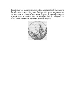 Tandis que vos hommes et vous-même vous rendez à l'Armurerie
Royale pour y recevoir votre équipement, vous apercevez un
corbeau sur le rebord d'une haute fenêtre. Il s'envole presque
aussitôt, mais un frisson vous parcourt l'échiné : à Holmgard, en
effet, le corbeau est un oiseau de mauvais augure...
 