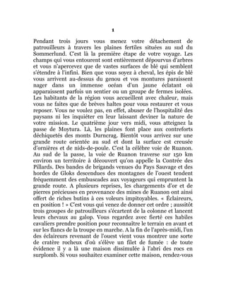 1
Pendant trois jours vous menez votre détachement de
patrouilleurs à travers les plaines fertiles situées au sud du
Sommerlund. C'est là la première étape de votre voyage. Les
champs qui vous entourent sont entièrement dépourvus d'arbres
et vous n'apercevez que de vastes surfaces de blé qui semblent
s'étendre à l'infini. Bien que vous soyez à cheval, les épis de blé
vous arrivent au-dessus du genou et vos montures paraissent
nager dans un immense océan d'un jaune éclatant où
apparaissent parfois un sentier ou un groupe de fermes isolées.
Les habitants de la région vous accueillent avec chaleur, mais
vous ne faites que de brèves haltes pour vous restaurer et vous
reposer. Vous ne voulez pas, en effet, abuser de l'hospitalité des
paysans ni les inquiéter en leur laissant deviner la nature de
votre mission. Le quatrième jour vers midi, vous atteignez la
passe de Moytura. Là, les plaines font place aux contreforts
déchiquetés des monts Durncrag. Bientôt vous arrivez sur une
grande route orientée au sud et dont la surface est creusée
d'ornières et de nids-de-poule. C'est la célèbre voie de Ruanon.
Au sud de la passe, la voie de Ruanon traverse sur 150 km
environ un territoire à découvert qu'on appelle la Contrée des
Pillards. Des bandes de brigands venues du Pays Sauvage et des
hordes de Gloks descendues des montagnes de l'ouest tendent
fréquemment des embuscades aux voyageurs qui empruntent la
grande route. A plusieurs reprises, les chargements d'or et de
pierres précieuses en provenance des mines de Ruanon ont ainsi
offert de riches butins à ces voleurs impitoyables. « Éclaireurs,
en position ! » C'est vous qui venez de donner cet ordre ; aussitôt
trois groupes de patrouilleurs s'écartent de la colonne et lancent
leurs chevaux au galop. Vous regardez avec fierté ces habiles
cavaliers prendre position pour reconnaître le terrain en avant et
sur les flancs de la troupe en marche. A la fin de l'après-midi, l'un
des éclaireurs revenant de l'ouest vient vous montrer une sorte
de cratère rocheux d'où s'élève un filet de fumée : de toute
évidence il y a là une maison dissimulée à l'abri des rocs en
surplomb. Si vous souhaitez examiner cette maison, rendez-vous
 