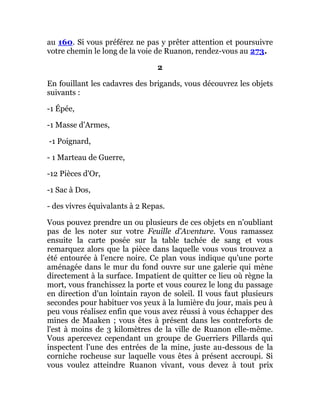 au 160. Si vous préférez ne pas y prêter attention et poursuivre
votre chemin le long de la voie de Ruanon, rendez-vous au 273.
2
En fouillant les cadavres des brigands, vous découvrez les objets
suivants :
-1 Épée,
-1 Masse d'Armes,
-1 Poignard,
- 1 Marteau de Guerre,
-12 Pièces d'Or,
-1 Sac à Dos,
- des vivres équivalants à 2 Repas.
Vous pouvez prendre un ou plusieurs de ces objets en n'oubliant
pas de les noter sur votre Feuille d'Aventure. Vous ramassez
ensuite la carte posée sur la table tachée de sang et vous
remarquez alors que la pièce dans laquelle vous vous trouvez a
été entourée à l'encre noire. Ce plan vous indique qu'une porte
aménagée dans le mur du fond ouvre sur une galerie qui mène
directement à la surface. Impatient de quitter ce lieu où règne la
mort, vous franchissez la porte et vous courez le long du passage
en direction d'un lointain rayon de soleil. Il vous faut plusieurs
secondes pour habituer vos yeux à la lumière du jour, mais peu à
peu vous réalisez enfin que vous avez réussi à vous échapper des
mines de Maaken ; vous êtes à présent dans les contreforts de
l'est à moins de 3 kilomètres de la ville de Ruanon elle-même.
Vous apercevez cependant un groupe de Guerriers Pillards qui
inspectent l'une des entrées de la mine, juste au-dessous de la
corniche rocheuse sur laquelle vous êtes à présent accroupi. Si
vous voulez atteindre Ruanon vivant, vous devez à tout prix
 