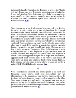 éviter ces brigands. Vous attendez donc que le groupe de Pillards
soit hors de vue puis vous descendez un sentier escarpé qui mène
à une forêt touffue. Vous faites une brève halte pour reprendre
votre souffle et vous repartez aussitôt après en direction de
Ruanon que vous atteindrez après avoir traversé la forêt.
Rendez-vous au 200.
3
Vous montez sur la barricade et vous lancez un ordre : « Tendez
les arcs ! » puis, tandis que le mur de boucliers de l'ennemi
s'avance en une course mortelle, vous ordonnez à vos archers de
tirer. Les boucliers de bois et de peau de vos ennemis ne suffisent
pas à les protéger de cette pluie de flèches qui s'abat sur eux. Ils
s'immobilisent et semblent vaciller, de larges brèches s'ouvrant
dans leurs rangs, tandis que les lanciers s'effondrent par dizaines
sur le sol. Rares sont ceux qui n'ont pas été blessés. Vous sentez
alors que le vent de la bataille a tourné. Les soldats ennemis
battent en retraite, portant leurs blessés à dos d'homme ou sur
leur bouclier retourné. Vous sautez à bas de la barricade et vous
vous précipitez vers la tour de guet où le capitaine Gayal, dans un
combat acharné, est toujours aux prises avec des brigands à
cheval. Vous vous apprêtez à enjamber le corps d'un des bandits,
apparemment mort, lorsque celui-ci se relève à cet instant et
vous porte un coup aux jambes à l'aide d'une masse d'armes.
Cette attaque surprise vous projette à terre et vous fait perdre 1
point d'ENDURANCE. Rendez-vous au 62.
4
Vous reconnaissez aussitôt ces champignons : ce sont des
Calacena. Leurs spores sont très recherchées par les
illusionnistes et les magiciens, bien qu'elles causent, dit-on, de
terribles hallucinations qui peuvent même conduire à la folie.
Vous avancez donc avec précaution en prenant bien soin de ne
pas marcher sur les champignons chargés de spores. Le tunnel se
prolonge sur plusieurs kilomètres puis aboutit enfin à une longue
galerie déserte. Rendez-vous au 40.
 