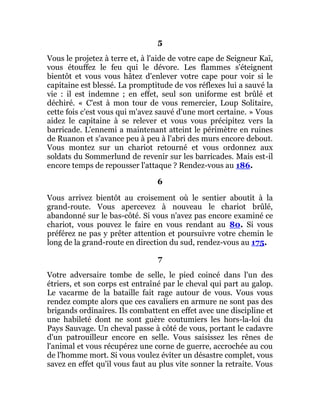 5
Vous le projetez à terre et, à l'aide de votre cape de Seigneur Kaï,
vous étouffez le feu qui le dévore. Les flammes s'éteignent
bientôt et vous vous hâtez d'enlever votre cape pour voir si le
capitaine est blessé. La promptitude de vos réflexes lui a sauvé la
vie : il est indemne ; en effet, seul son uniforme est brûlé et
déchiré. « C'est à mon tour de vous remercier, Loup Solitaire,
cette fois c'est vous qui m'avez sauvé d'une mort certaine. » Vous
aidez le capitaine à se relever et vous vous précipitez vers la
barricade. L'ennemi a maintenant atteint le périmètre en ruines
de Ruanon et s'avance peu à peu à l'abri des murs encore debout.
Vous montez sur un chariot retourné et vous ordonnez aux
soldats du Sommerlund de revenir sur les barricades. Mais est-il
encore temps de repousser l'attaque ? Rendez-vous au 186.
6
Vous arrivez bientôt au croisement où le sentier aboutit à la
grand-route. Vous apercevez à nouveau le chariot brûlé,
abandonné sur le bas-côté. Si vous n'avez pas encore examiné ce
chariot, vous pouvez le faire en vous rendant au 80. Si vous
préférez ne pas y prêter attention et poursuivre votre chemin le
long de la grand-route en direction du sud, rendez-vous au 175.
7
Votre adversaire tombe de selle, le pied coincé dans l'un des
étriers, et son corps est entraîné par le cheval qui part au galop.
Le vacarme de la bataille fait rage autour de vous. Vous vous
rendez compte alors que ces cavaliers en armure ne sont pas des
brigands ordinaires. Ils combattent en effet avec une discipline et
une habileté dont ne sont guère coutumiers les hors-la-loi du
Pays Sauvage. Un cheval passe à côté de vous, portant le cadavre
d'un patrouilleur encore en selle. Vous saisissez les rênes de
l'animal et vous récupérez une corne de guerre, accrochée au cou
de l'homme mort. Si vous voulez éviter un désastre complet, vous
savez en effet qu'il vous faut au plus vite sonner la retraite. Vous
 