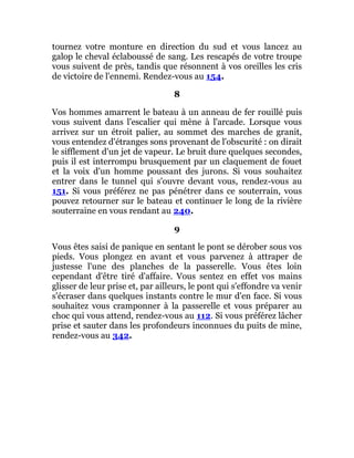 tournez votre monture en direction du sud et vous lancez au
galop le cheval éclaboussé de sang. Les rescapés de votre troupe
vous suivent de près, tandis que résonnent à vos oreilles les cris
de victoire de l'ennemi. Rendez-vous au 154.
8
Vos hommes amarrent le bateau à un anneau de fer rouillé puis
vous suivent dans l'escalier qui mène à l'arcade. Lorsque vous
arrivez sur un étroit palier, au sommet des marches de granit,
vous entendez d'étranges sons provenant de l'obscurité : on dirait
le sifflement d'un jet de vapeur. Le bruit dure quelques secondes,
puis il est interrompu brusquement par un claquement de fouet
et la voix d'un homme poussant des jurons. Si vous souhaitez
entrer dans le tunnel qui s'ouvre devant vous, rendez-vous au
151. Si vous préférez ne pas pénétrer dans ce souterrain, vous
pouvez retourner sur le bateau et continuer le long de la rivière
souterraine en vous rendant au 240.
9
Vous êtes saisi de panique en sentant le pont se dérober sous vos
pieds. Vous plongez en avant et vous parvenez à attraper de
justesse l'une des planches de la passerelle. Vous êtes loin
cependant d'être tiré d'affaire. Vous sentez en effet vos mains
glisser de leur prise et, par ailleurs, le pont qui s'effondre va venir
s'écraser dans quelques instants contre le mur d'en face. Si vous
souhaitez vous cramponner à la passerelle et vous préparer au
choc qui vous attend, rendez-vous au 112. Si vous préférez lâcher
prise et sauter dans les profondeurs inconnues du puits de mine,
rendez-vous au 342.
 