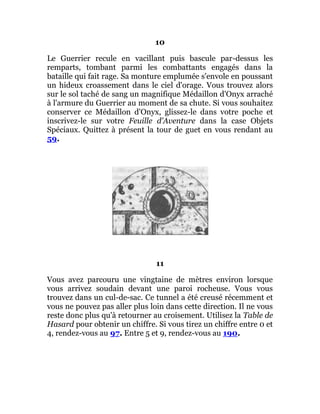 10
Le Guerrier recule en vacillant puis bascule par-dessus les
remparts, tombant parmi les combattants engagés dans la
bataille qui fait rage. Sa monture emplumée s'envole en poussant
un hideux croassement dans le ciel d'orage. Vous trouvez alors
sur le sol taché de sang un magnifique Médaillon d'Onyx arraché
à l'armure du Guerrier au moment de sa chute. Si vous souhaitez
conserver ce Médaillon d'Onyx, glissez-le dans votre poche et
inscrivez-le sur votre Feuille d'Aventure dans la case Objets
Spéciaux. Quittez à présent la tour de guet en vous rendant au
59.
11
Vous avez parcouru une vingtaine de mètres environ lorsque
vous arrivez soudain devant une paroi rocheuse. Vous vous
trouvez dans un cul-de-sac. Ce tunnel a été creusé récemment et
vous ne pouvez pas aller plus loin dans cette direction. Il ne vous
reste donc plus qu'à retourner au croisement. Utilisez la Table de
Hasard pour obtenir un chiffre. Si vous tirez un chiffre entre 0 et
4, rendez-vous au 97. Entre 5 et 9, rendez-vous au 190.
 