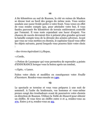 12
A 80 kilomètres au sud de Ruanon, la cité en ruines de Maaken
se dresse tout au bord des gorges du même nom. Vous sentez
soudain une sueur froide perler à votre front. Vous venez en effet
de vous rendre compte que, pour atteindre votre but, il vous
faudra parcourir 80 kilomètres de terrain entièrement contrôlé
par l'ennemi. Il vous reste cependant une lueur d'espoir. Vos
chances de succès devraient être à présent plus grandes qu'avant
la bataille compte tenu de la déroute des armées adverses. Avant
que vous ne vous mettiez en chemin, le capitaine Gayal vous offre
les objets suivants, parmi lesquels vous pourrez faire votre choix
:
- des vivres équivalant à 3 Repas,
-1 Corde,
-1 Potion de Laumspur qui vous permettra de reprendre 4 points
d'ENDURANCE lorsque vous la boirez après un combat,
-1 Epée, -1 Lance.
Faites votre choix et modifiez en conséquence votre Feuille
d'Aventure. Rendez-vous ensuite au 140.
13
Le spectacle se termine et vous vous préparez à une nuit de
sommeil. A l'aube du lendemain, vos hommes et vous-même
prenez congé des troubadours avant de poursuivre votre chemin
en direction de Ruanon. Utilisez la Table de Hasard pour obtenir
un chiffre. Si vous tirez un chiffre entre 0 et 4, rendez-vous au
171. Entre 5 et 9, rendez-vous au 25.
 