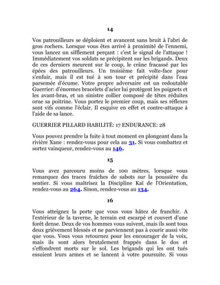 14
Vos patrouilleurs se déploient et avancent sans bruit à l'abri de
gros rochers. Lorsque vous êtes arrivé à proximité de l'ennemi,
vous lancez un sifflement perçant : c'est le signal de l'attaque !
Immédiatement vos soldats se précipitent sur les brigands. Deux
de ces derniers meurent sur le coup, le crâne fracassé par les
épées des patrouilleurs. Un troisième fait volte-face pour
s'enfuir, mais il est tué à son tour et précipité dans l'eau
parsemée d'écume. Votre propre adversaire est un redoutable
Guerrier: d'énormes bracelets d'acier lui protègent les poignets et
les avant-bras, et un sinistre collier composé de têtes réduites
orne sa poitrine. Vous portez le premier coup, mais ses réflexes
sont vifs comme l'éclair. Il esquive en effet et contre-attaque à
l'aide de sa lance.
GUERRIER PILLARD HABILITÉ: 17 ENDURANCE: 28
Vous pouvez prendre la fuite à tout moment en plongeant dans la
rivière Xane : rendez-vous pour cela au 31. Si vous combattez et
sortez vainqueur, rendez-vous au 146.
15
Vous avez parcouru moins de 100 mètres, lorsque vous
remarquez des traces fraîches de sabots sur la poussière du
sentier. Si vous maîtrisez la Discipline Kaï de l'Orientation,
rendez-vous au 264. Sinon, rendez-vous au 134.
16
Vous atteignez la porte que vous vous hâtez de franchir. A
l'extérieur de la taverne, le terrain est escarpé et couvert d'une
forêt dense. Deux de vos hommes vous suivent, mais ils sont tous
deux grièvement blessés et ne parviennent pas à courir aussi vite
que vous. Vous vous retournez pour les encourager de la voix,
mais ils sont alors brutalement frappés dans le dos et
s'effondrent morts sur le sol. Les brigands qui les ont tués
essuient leurs armes et se lancent à votre poursuite. Si vous
 
