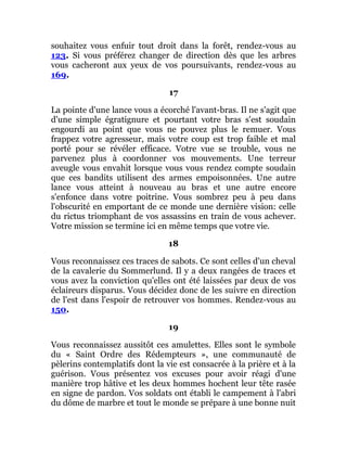 souhaitez vous enfuir tout droit dans la forêt, rendez-vous au
123. Si vous préférez changer de direction dès que les arbres
vous cacheront aux yeux de vos poursuivants, rendez-vous au
169.
17
La pointe d'une lance vous a écorché l'avant-bras. Il ne s'agit que
d'une simple égratignure et pourtant votre bras s'est soudain
engourdi au point que vous ne pouvez plus le remuer. Vous
frappez votre agresseur, mais votre coup est trop faible et mal
porté pour se révéler efficace. Votre vue se trouble, vous ne
parvenez plus à coordonner vos mouvements. Une terreur
aveugle vous envahit lorsque vous vous rendez compte soudain
que ces bandits utilisent des armes empoisonnées. Une autre
lance vous atteint à nouveau au bras et une autre encore
s'enfonce dans votre poitrine. Vous sombrez peu à peu dans
l'obscurité en emportant de ce monde une dernière vision: celle
du rictus triomphant de vos assassins en train de vous achever.
Votre mission se termine ici en même temps que votre vie.
18
Vous reconnaissez ces traces de sabots. Ce sont celles d'un cheval
de la cavalerie du Sommerlund. Il y a deux rangées de traces et
vous avez la conviction qu'elles ont été laissées par deux de vos
éclaireurs disparus. Vous décidez donc de les suivre en direction
de l'est dans l'espoir de retrouver vos hommes. Rendez-vous au
150.
19
Vous reconnaissez aussitôt ces amulettes. Elles sont le symbole
du « Saint Ordre des Rédempteurs », une communauté de
pèlerins contemplatifs dont la vie est consacrée à la prière et à la
guérison. Vous présentez vos excuses pour avoir réagi d'une
manière trop hâtive et les deux hommes hochent leur tête rasée
en signe de pardon. Vos soldats ont établi le campement à l'abri
du dôme de marbre et tout le monde se prépare à une bonne nuit
 
