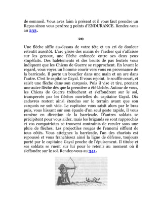 de sommeil. Vous avez faim à présent et il vous faut prendre un
Repas sinon vous perdrez 3 points d'ENDURANCE. Rendez-vous
au 233.
20
Une flèche siffle au-dessus de votre tête et un cri de douleur
retentit aussitôt. L'arc glisse des mains de l'archer qui s'affaisse
sur les genoux, une flèche enfoncée entre ses deux yeux
stupéfaits. Des halètements et des bruits de pas feutrés vous
indiquent que les Chiens de Guerre se rapprochent. En levant le
regard, vous voyez un homme courir vers vous en provenance de
la barricade. Il porte un bouclier dans une main et un arc dans
l'autre. C'est le capitaine Gayal. Il vous rejoint, le souffle court, et
saisit une flèche dans son carquois. Puis il vise et tire, prenant
une autre flèche dès que la première a été lâchée. Autour de vous,
les Chiens de Guerre trébuchent et s'effondrent sur le sol,
transpercés par les flèches mortelles du capitaine Gayal. Dix
cadavres restent ainsi étendus sur le terrain avant que son
carquois ne soit vide. Le capitaine vous saisit alors par le bras
puis, vous hissant sur son épaule d'un seul geste rapide, il vous
ramène en direction de la barricade. D'autres soldats se
précipitent pour vous aider, mais les brigands se sont rapprochés
et vos compatriotes se trouvent contraints de reculer sous une
pluie de flèches. Les projectiles rouges de l'ennemi sifflent de
tous côtés. Vous atteignez la barricade, l'un des chariots est
repoussé et vous franchissez ainsi la ligne de défense, toujours
porté par le capitaine Gayal proche de l'épuisement. Il titube et
ses soldats se ruent sur lui pour le retenir au moment où il
s'effondre sur le sol. Rendez-vous au 341.
 