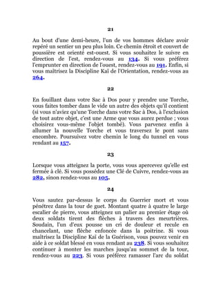 21
Au bout d'une demi-heure, l'un de vos hommes déclare avoir
repéré un sentier un peu plus loin. Ce chemin étroit et couvert de
poussière est orienté est-ouest. Si vous souhaitez le suivre en
direction de l'est, rendez-vous au 134. Si vous préférez
l'emprunter en direction de l'ouest, rendez-vous au 191. Enfin, si
vous maîtrisez la Discipline Kaï de l'Orientation, rendez-vous au
264.
22
En fouillant dans votre Sac à Dos pour y prendre une Torche,
vous faites tomber dans le vide un autre des objets qu'il contient
(si vous n'aviez qu'une Torche dans votre Sac à Dos, à l'exclusion
de tout autre objet, c'est une Arme que vous aurez perdue ; vous
choisirez vous-même l'objet tombé). Vous parvenez enfin à
allumer la nouvelle Torche et vous traversez le pont sans
encombre. Poursuivez votre chemin le long du tunnel en vous
rendant au 157.
23
Lorsque vous atteignez la porte, vous vous apercevez qu'elle est
fermée à clé. Si vous possédez une Clé de Cuivre, rendez-vous au
282, sinon rendez-vous au 105.
24
Vous sautez par-dessus le corps du Guerrier mort et vous
pénétrez dans la tour de guet. Montant quatre à quatre le large
escalier de pierre, vous atteignez un palier au premier étage où
deux soldats tirent des flèches à travers des meurtrières.
Soudain, l'un d'eux pousse un cri de douleur et recule en
chancelant, une flèche enfoncée dans la poitrine. Si vous
maîtrisez la Discipline Kaï de la Guérison, vous pouvez venir en
aide à ce soldat blessé en vous rendant au 238. Si vous souhaitez
continuer à monter les marches jusqu'au sommet de la tour,
rendez-vous au 223. Si vous préférez ramasser l'arc du soldat
 