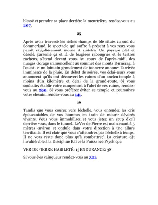 blessé et prendre sa place derrière la meurtrière, rendez-vous au
207.
25
Après avoir traversé les riches champs de blé situés au sud du
Sommerlund, le spectacle qui s'offre à présent à vos yeux vous
paraît singulièrement morne et sinistre. Un paysage plat et
désolé, parsemé çà et là de fougères rabougries et de tertres
rocheux, s'étend devant vous. Au cours de l'après-midi, des
nuages d'orage s'amoncellent au sommet des monts Durncrag, à
l'ouest, et un lointain grondement de tonnerre annonce l'arrivée
imminente de la pluie. En début de soirée, vos éclai-reurs vous
annoncent qu'ils ont découvert les ruines d'un ancien temple à
moins d'un kilomètre et demi de la grand-route. Si vous
souhaitez établir votre campement à l'abri de ces ruines, rendez-
vous au 290. Si vous préférez éviter ce temple et poursuivre
votre chemin, rendez-vous au 141.
26
Tandis que vous courez vers l'échelle, vous entendez les cris
épouvantables de vos hommes en train de mourir dévorés
vivants. Vous vous immobilisez et vous jetez un coup d'œil
derrière vous, dans le tunnel. Le Ver de Pierre est maintenant à 5
mètres environ et ondule dans votre direction à une allure
terrifiante. Il est clair que vous n'atteindrez pas l'échelle à temps.
Il ne vous reste donc plus qu'à combattre;'. La créature e§t
invulnérable à la Discipline Kaï de la Puissance Psychique.
VER DE PIERRE HABILETÉ: 15 ENDURANCE: 38
Si vous êtes vainqueur rendez-vous au 321.
 