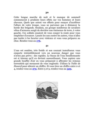 30
Cette longue marche de nuit et le manque de sommeil
commencent à produire leurs effets sur vos hommes et leurs
chevaux. Quels que soient vos efforts pour essayer d'accélérer
l'allure de votre troupe, vous ne parvenez pas à distancer la
horde des brigands. Soudain, un groupe nombreux de cavaliers
vêtus d'armures surgit de derrière une éminence de terre, à votre
gauche. Ces soldats essaient de vous couper la route pour vous
empêcher d'avancer. Lancés les uns contre les autres, vous n'allez
pas tarder à les heurter avec violence et vous vous préparez au
choc. Rendez-vous au 176.
31
L'eau est sombre, très froide et son courant tumultueux vous
emporte irrésistiblement vers un nouveau danger que vous
n'aviez pas prévu : des rapides. Le fracas de l'eau bouillonnante
est si intense qu'il en devient assourdissant. Vous aspirez une
grande bouffée d'air en vous préparant à affronter les remous
torrentiels qui menacent de vous engloutir. Utilisez la Table de
Hasard pour obtenir un chiffre. Si vous tirez un chiffre entre 0 et
4, rendez-vous au 272. Entre 5 et 9, rendez-vous au 329.
 
