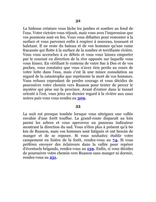 32
La hideuse créature vous lâche les jambes et sombre au fond de
l'eau. Votre victoire vous réjouit, mais vous avez l'impression que
vos poumons sont en feu. Vous vous débattez pour remonter à la
surface et vous parvenez enfin à respirer à nouveau, toussant et
haletant. Il ne reste du bateau et de vos hommes qu'une rame
fracassée qui flotte à la surface de la sombre et terrifiante rivière.
Vous vous accrochez à ce débris et vous vous laissez emporter
par le courant en direction de la rive opposée sur laquelle vous
vous hissez. En vérifiant le contenu de votre Sac à Dos et de vos
poches, vous constatez que vous n'avez rien perdu au cours de
votre lutte dans l'eau, mais c'est là une mince consolation au
regard de la catastrophe que représente la mort de vos hommes.
Vous refusez cependant de perdre courage et vous décidez de
poursuivre votre chemin vers Ruanon pour tenter de percer le
mystère qui pèse sur la province. Avant d'entrer dans le tunnel
orienté à l'est, vous jetez un dernier regard à la rivière aux eaux
noires puis vous vous rendez au 309.
33
La nuit est presque tombée lorsque vous atteignez une vallée
envahie d'une forêt touffue. La grand-route disparaît au loin
parmi les arbres et vous apercevez un panneau indicateur
montrant la direction du sud. Vous n'êtes plus à présent qu'à 60
km de Ruanon, mais vos hommes sont fatigués et ont besoin de
manger et de se reposer. Si vous souhaitez établir votre
campement en lisière de la forêt, rendez-vous au 74. Si vous
préférez envoyer des éclaireurs dans la vallée pour repérer
d'éventuels brigands, rendez-vous au 139. Enfin, si vous décidez
de poursuivre votre chemin vers Ruanon sans manger ni dormir,
rendez-vous au 251.
 