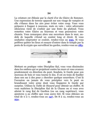34
La créature est éblouie par la clarté d'or du Glaive de Sommer.
Une expression de terreur apparaît sur son visage de vampire et
elle s'élance dans les airs pour éviter votre coup. Vous vous
préparez à frapper à nouveau, mais en vain : votre adversaire
silencieux vient de s'enfuir par une fente du plafond. Vous
remettez votre Glaive au fourreau et vous poursuivez votre
chemin. Vous remarquez alors une ouverture dans le mur, au-
delà de laquelle s'étend un couloir long et étroit. Si vous
souhaitez emprunter ce couloir, rendez-vous au 235. Si vous
préférez quitter les lieux et essayer d'entrer dans le temple par la
porte de la crypte que surveillent les gardes, rendez-vous au 183.
35
Mettant en pratique votre Discipline Kaï, vous vous dissimulez
dans les ombres qui se projettent contre les murs et vous avancez
prudemment en direction du pont. Soudain, le Garde pose son
morceau de bois et vous tourne le dos. Il est en train de fouiller
dans son sac à dos pour y chercher quelque nourriture. C'est là
l'occasion ou jamais de vous précipiter vers le pont en
brandissant votre arme dont vous frapperez le Garde par
surprise. Utilisez la Table de Hasard pour obtenir un chiffre. Si
vous maîtrisez la Discipline Kaï de la Chasse ou si vous avez
atteint le rang Kaï de Gardien (ou un rang supérieur), vous
ajouterez 3 au chiffre que vous aurez tiré. Si vous obtenez un
total de 0 à 7, rendez-vous au 147. De 8 à 12, rendez-vous au
231.
 