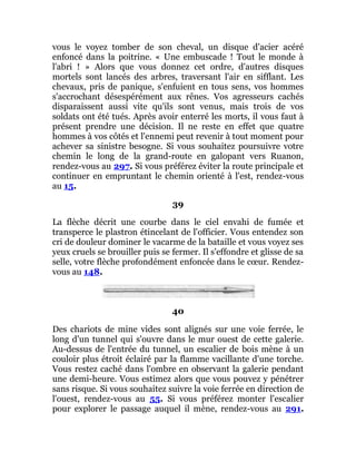 vous le voyez tomber de son cheval, un disque d'acier acéré
enfoncé dans la poitrine. « Une embuscade ! Tout le monde à
l'abri ! » Alors que vous donnez cet ordre, d'autres disques
mortels sont lancés des arbres, traversant l'air en sifflant. Les
chevaux, pris de panique, s'enfuient en tous sens, vos hommes
s'accrochant désespérément aux rênes. Vos agresseurs cachés
disparaissent aussi vite qu'ils sont venus, mais trois de vos
soldats ont été tués. Après avoir enterré les morts, il vous faut à
présent prendre une décision. Il ne reste en effet que quatre
hommes à vos côtés et l'ennemi peut revenir à tout moment pour
achever sa sinistre besogne. Si vous souhaitez poursuivre votre
chemin le long de la grand-route en galopant vers Ruanon,
rendez-vous au 297. Si vous préférez éviter la route principale et
continuer en empruntant le chemin orienté à l'est, rendez-vous
au 15.
39
La flèche décrit une courbe dans le ciel envahi de fumée et
transperce le plastron étincelant de l'officier. Vous entendez son
cri de douleur dominer le vacarme de la bataille et vous voyez ses
yeux cruels se brouiller puis se fermer. Il s'effondre et glisse de sa
selle, votre flèche profondément enfoncée dans le cœur. Rendez-
vous au 148.
40
Des chariots de mine vides sont alignés sur une voie ferrée, le
long d'un tunnel qui s'ouvre dans le mur ouest de cette galerie.
Au-dessus de l'entrée du tunnel, un escalier de bois mène à un
couloir plus étroit éclairé par la flamme vacillante d'une torche.
Vous restez caché dans l'ombre en observant la galerie pendant
une demi-heure. Vous estimez alors que vous pouvez y pénétrer
sans risque. Si vous souhaitez suivre la voie ferrée en direction de
l'ouest, rendez-vous au 55. Si vous préférez monter l'escalier
pour explorer le passage auquel il mène, rendez-vous au 291.
 
