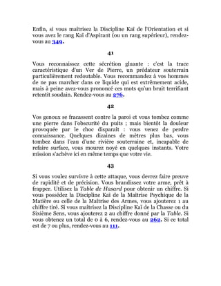 Enfin, si vous maîtrisez la Discipline Kaï de l'Orientation et si
vous avez le rang Kaï d'Aspirant (ou un rang supérieur), rendez-
vous au 349.
41
Vous reconnaissez cette sécrétion gluante : c'est la trace
caractéristique d'un Ver de Pierre, un prédateur souterrain
particulièrement redoutable. Vous recommandez à vos hommes
de ne pas marcher dans ce liquide qui est extrêmement acide,
mais à peine avez-vous prononcé ces mots qu'un bruit terrifiant
retentit soudain. Rendez-vous au 276.
42
Vos genoux se fracassent contre la paroi et vous tombez comme
une pierre dans l'obscurité du puits ; mais bientôt la douleur
provoquée par le choc disparaît : vous venez de perdre
connaissance. Quelques dizaines de mètres plus bas, vous
tombez dans l'eau d'une rivière souterraine et, incapable de
refaire surface, vous mourez noyé en quelques instants. Votre
mission s'achève ici en même temps que votre vie.
43
Si vous voulez survivre à cette attaque, vous devrez faire preuve
de rapidité et de précision. Vous brandissez votre arme, prêt à
frapper. Utilisez la Table de Hasard pour obtenir un chiffre. Si
vous possédez la Discipline Kaï de la Maîtrise Psychique de la
Matière ou celle de la Maîtrise des Armes, vous ajouterez 1 au
chiffre tiré. Si vous maîtrisez la Discipline Kaï de la Chasse ou du
Sixième Sens, vous ajouterez 2 au chiffre donné par la Table. Si
vous obtenez un total de 0 à 6, rendez-vous au 262. Si ce total
est de 7 ou plus, rendez-vous au 111.
 