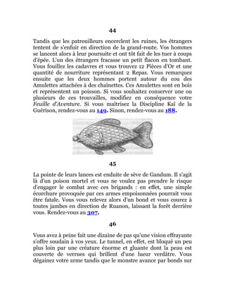 44
Tandis que les patrouilleurs encerclent les ruines, les étrangers
tentent de s'enfuir en direction de la grand-route. Vos hommes
se lancent alors à leur poursuite et ont tôt fait de les tuer à coups
d'épée. L'un des étrangers fracasse un petit flacon en tombant.
Vous fouillez les cadavres et vous trouvez 12 Pièces d'Or et une
quantité de nourriture représentant 2 Repas. Vous remarquez
ensuite que les deux hommes portent autour du cou des
Amulettes attachées à des chaînettes. Ces Amulettes sont en bois
et représentent un poisson. Si vous souhaitez conserver une ou
plusieurs de ces trouvailles, modifiez en conséquence votre
Feuille d'Aventure. Si vous maîtrisez la Discipline Kaï de la
Guérison, rendez-vous au 149. Sinon, rendez-vous au 188.
45
La pointe de leurs lances est enduite de sève de Gandum. Il s'agit
là d'un poison mortel et vous ne voulez pas prendre le risque
d'engager le combat avec ces brigands : en effet, une simple
écorchure provoquée par ces armes empoisonnées pourrait vous
être fatale. Vous vous relevez alors d'un bond et vous courez à
toutes jambes en direction de Ruanon, laissant la forêt derrière
vous. Rendez-vous au 307.
46
Vous avez à peine fait une dizaine de pas qu'une vision effrayante
s'offre soudain à vos yeux. Le tunnel, en effet, est bloqué un peu
plus loin par une créature énorme et gluante dont la peau est
couverte de verrues qui brillent d'une lueur verdâtre. Vous
dégainez votre arme tandis que le monstre avance par bonds sur
 