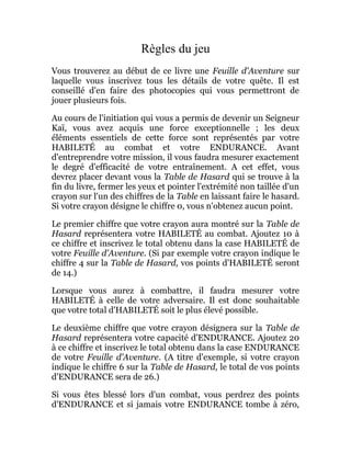 Règles du jeu
Vous trouverez au début de ce livre une Feuille d'Aventure sur
laquelle vous inscrivez tous les détails de votre quête. Il est
conseillé d'en faire des photocopies qui vous permettront de
jouer plusieurs fois.
Au cours de l'initiation qui vous a permis de devenir un Seigneur
Kaï, vous avez acquis une force exceptionnelle ; les deux
éléments essentiels de cette force sont représentés par votre
HABILETÉ au combat et votre ENDURANCE. Avant
d'entreprendre votre mission, il vous faudra mesurer exactement
le degré d'efficacité de votre entraînement. A cet effet, vous
devrez placer devant vous la Table de Hasard qui se trouve à la
fin du livre, fermer les yeux et pointer l'extrémité non taillée d'un
crayon sur l'un des chiffres de la Table en laissant faire le hasard.
Si votre crayon désigne le chiffre 0, vous n'obtenez aucun point.
Le premier chiffre que votre crayon aura montré sur la Table de
Hasard représentera votre HABILETÉ au combat. Ajoutez 10 à
ce chiffre et inscrivez le total obtenu dans la case HABILETÉ de
votre Feuille d'Aventure. (Si par exemple votre crayon indique le
chiffre 4 sur la Table de Hasard, vos points d'HABILETÉ seront
de 14.)
Lorsque vous aurez à combattre, il faudra mesurer votre
HABILETÉ à celle de votre adversaire. Il est donc souhaitable
que votre total d'HABILETÉ soit le plus élevé possible.
Le deuxième chiffre que votre crayon désignera sur la Table de
Hasard représentera votre capacité d'ENDURANCE. Ajoutez 20
à ce chiffre et inscrivez le total obtenu dans la case ENDURANCE
de votre Feuille d'Aventure. (A titre d'exemple, si votre crayon
indique le chiffre 6 sur la Table de Hasard, le total de vos points
d'ENDURANCE sera de 26.)
Si vous êtes blessé lors d'un combat, vous perdrez des points
d'ENDURANCE et si jamais votre ENDURANCE tombe à zéro,
 