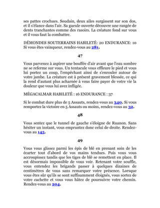 ses pattes crochues. Soudain, deux ailes surgissent sur son dos,
et il s'élance dans l'air. Sa gueule ouverte découvre une rangée de
dents tranchantes comme des rasoirs. La créature fond sur vous
et il vous faut la combattre.
DÉMONDES SOUTERRAINS HABILETÉ: 20 ENDURANCE: 10
Si vous êtes vainqueur, rendez-vous au 281.
47
Vous parvenez à aspirer une bouffée d'air avant que l'eau sombre
ne se referme sur vous. Un tentacule vous effleure le pied et vous
lui portez un coup, l'empêchant ainsi de s'enrouler autour de
votre jambe. La créature est à présent gravement blessée, ce qui
la rend d'autant plus acharnée à vous faire payer de votre vie la
douleur que vous lui avez infligée.
MÉGACALMAR HABILETÉ : 16 ENDURANCE : 37
Si le combat dure plus de 5 Assauts, rendez-vous au 340. Si vous
remportez la victoire en 5 Assauts ou moins, rendez-vous au 32.
48
Vous sentez que le tunnel de gauche s'éloigne de Ruanon. Sans
hésiter un instant, vous empruntez donc celui de droite. Rendez-
vous au 145.
49
Vous vous glissez parmi les épis de blé en prenant soin de les
écarter tout d'abord de vos mains tendues. Puis vous vous
accroupissez tandis que les tiges de blé se remettent en place. Il
est désormais impossible de vous voir. Retenant votre souffle,
vous entendez les brigands passer à quelques dizaines de
centimètres de vous sans remarquer votre présence. Lorsque
vous êtes sûr qu'ils se sont suffisamment éloignés, vous sortez de
votre cachette et vous vous hâtez de poursuivre votre chemin.
Rendez-vous au 204.
 