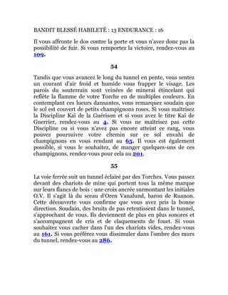 BANDIT BLESSÉ HABILETÉ : 13 ENDURANCE : 16
Il vous affronte le dos contre la porte et vous n'avez donc pas la
possibilité de fuir. Si vous remportez la victoire, rendez-vous au
109.
54
Tandis que vous avancez le long du tunnel en pente, vous sentez
un courant d'air froid et humide vous frapper le visage. Les
parois du souterrain sont veinées de minerai étincelant qui
reflète la flamme de votre Torche en de multiples couleurs. En
contemplant ces lueurs dansantes, vous remarquez soudain que
le sol est couvert de petits champignons roses. Si vous maîtrisez
la Discipline Kaï de la Guérison et si vous avez le titre Kaï de
Guerrier, rendez-vous au 4. Si vous ne maîtrisez pas cette
Discipline ou si vous n'avez pas encore atteint ce rang, vous
pouvez poursuivre votre chemin sur ce sol envahi de
champignons en vous rendant au 65. Il vous est également
possible, si vous le souhaitez, de manger quelques-uns de ces
champignons, rendez-vous pour cela au 201.
55
La voie ferrée suit un tunnel éclairé par des Torches. Vous passez
devant des chariots de mine qui portent tous la même marque
sur leurs flancs de bois : une croix ancrée surmontant les initiales
O.V. Il s'agit là du sceau d'Oren Vanalund, baron de Ruanon.
Cette découverte vous confirme que vous avez pris la bonne
direction. Soudain, des bruits de pas retentissent dans le tunnel,
s'approchant de vous. Ils deviennent de plus en plus sonores et
s'accompagnent de cris et de claquements de fouet. Si vous
souhaitez vous cacher dans l'un des chariots vides, rendez-vous
au 161. Si vous préférez vous dissimuler dans l'ombre des murs
du tunnel, rendez-vous au 286.
 