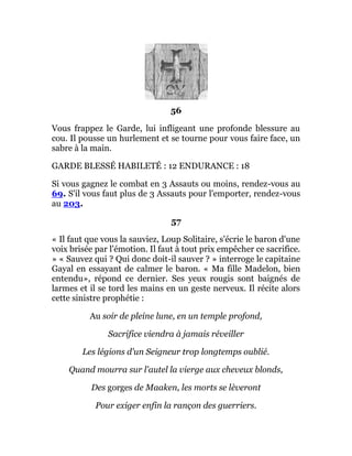 56
Vous frappez le Garde, lui infligeant une profonde blessure au
cou. Il pousse un hurlement et se tourne pour vous faire face, un
sabre à la main.
GARDE BLESSÉ HABILETÉ : 12 ENDURANCE : 18
Si vous gagnez le combat en 3 Assauts ou moins, rendez-vous au
69. S'il vous faut plus de 3 Assauts pour l'emporter, rendez-vous
au 203.
57
« Il faut que vous la sauviez, Loup Solitaire, s'écrie le baron d'une
voix brisée par l'émotion. Il faut à tout prix empêcher ce sacrifice.
» « Sauvez qui ? Qui donc doit-il sauver ? » interroge le capitaine
Gayal en essayant de calmer le baron. « Ma fille Madelon, bien
entendu», répond ce dernier. Ses yeux rougis sont baignés de
larmes et il se tord les mains en un geste nerveux. Il récite alors
cette sinistre prophétie :
Au soir de pleine lune, en un temple profond,
Sacrifice viendra à jamais réveiller
Les légions d'un Seigneur trop longtemps oublié.
Quand mourra sur l'autel la vierge aux cheveux blonds,
Des gorges de Maaken, les morts se lèveront
Pour exiger enfin la rançon des guerriers.
 