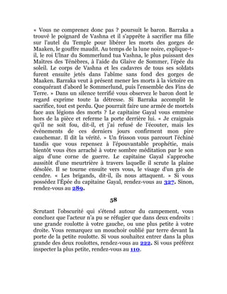 « Vous ne comprenez donc pas ? poursuit le baron. Barraka a
trouvé le poignard de Vashna et il s'apprête à sacrifier ma fille
sur l'autel du Temple pour libérer les morts des gorges de
Maaken, le gouffre maudit. Au temps de la lune noire, explique-t-
il, le roi Ulnar du Sommerlund tua Vashna, le plus puissant des
Maîtres des Ténèbres, à l'aide du Glaive de Sommer, l'épée du
soleil. Le corps de Vashna et les cadavres de tous ses soldats
furent ensuite jetés dans l'abîme sans fond des gorges de
Maaken. Barraka veut à présent mener les morts à la victoire en
conquérant d'abord le Sommerlund, puis l'ensemble des Fins de
Terre. » Dans un silence terrifié vous observez le baron dont le
regard exprime toute la détresse. Si Barraka accomplit le
sacrifice, tout est perdu. Que pourrait faire une armée de mortels
face aux légions des morts ? Le capitaine Gayal vous emmène
hors de la pièce et referme la porte derrière lui. « Je craignais
qu'il ne soit fou, dit-il, et j'ai refusé de l'écouter, mais les
événements de ces derniers jours confirment mon pire
cauchemar. Il dit la vérité. » Un frisson vous parcourt l'échiné
tandis que vous repensez à l'épouvantable prophétie, mais
bientôt vous êtes arraché à votre sombre méditation par le son
aigu d'une corne de guerre. Le capitaine Gayal s'approche
aussitôt d'une meurtrière à travers laquelle il scrute la plaine
désolée. Il se tourne ensuite vers vous, le visage d'un gris de
cendre. « Les brigands, dit-il, ils nous attaquent. » Si vous
possédez l'Épée du capitaine Gayal, rendez-vous au 327. Sinon,
rendez-vous au 289.
58
Scrutant l'obscurité qui s'étend autour du campement, vous
concluez que l'acteur n'a pu se réfugier que dans deux endroits :
une grande roulotte à votre gauche, ou une plus petite à votre
droite. Vous remarquez un mouchoir oublié par terre devant la
porte de la petite roulotte. Si vous souhaitez entrer dans la plus
grande des deux roulottes, rendez-vous au 222. Si vous préférez
inspecter la plus petite, rendez-vous au 110.
 