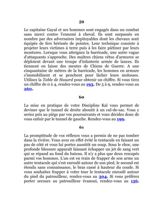 59
Le capitaine Gayal et ses hommes sont engagés dans un combat
sans merci contre l'ennemi à cheval. Ils sont surpassés en
nombre par des adversaires impitoyables dont les chevaux sont
équipés de fers hérissés de pointes. Leur technique consiste à
projeter leurs victimes à terre puis à les faire piétiner par leurs
montures. Lorsque vous atteignez la barricade, une autre vague
d'attaquants s'approche. Des maîtres chiens vêtus d'armures se
déploient devant une troupe d'infanterie armée de lances. Ils
tiennent en laisse des meutes de Chiens de Guerre. A une
cinquantaine de mètres de la barricade, les hommes en armure
s'immobilisent et se penchent pour lâcher leurs molosses.
Utilisez la Table de Hasard pour obtenir un chiffre. Si vous tirez
un chiffre de 0 à 4, rendez-vous au 193. De 5 à 9, rendez-vous au
260.
60
La mise en pratique de votre Discipline Kaï vous permet de
deviner que le tunnel de droite aboutit à un cul-de-sac. Vous y
seriez pris au piège par vos poursuivants et vous décidez donc de
vous enfuir par le tunnel de gauche. Rendez-vous au 199.
61
La promptitude de vos réflexes vous a permis de ne pas tomber
dans la rivière. Vous avez en effet évité le tentacule en faisant un
pas de côté et vous lui portez aussitôt un coup. Sous le choc, une
profonde blessure apparaît laissant échapper un jet de sang vert
qui se répand au fond du bateau. Il n'y a plus que deux rescapés
parmi vos hommes. L'un est en train de frapper de son arme un
autre tentacule qui s'est enroulé autour de son pied, le second est
étendu sans connaissance, le bras cassé à hauteur du coude. Si
vous souhaitez frapper à votre tour le tentacule enroulé autour
du pied du patrouilleur, rendez-vous au 304. Si vous préférez
porter secours au patrouilleur évanoui, rendez-vous au 136.
 