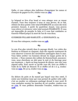 Enfin, si vous estimez plus judicieux d'empoigner les rames et
d'essayer de gagner la rive, rendez-vous au 189.
62
Le brigand se lève d'un bond et vous attaque avec sa masse
d'armes. Vous êtes toujours à terre et vous devrez, de ce fait,
réduire de deux points votre total d'HABILETÉ au cours des trois
premiers Assauts. A partir du quatrième Assaut, vous pouvez
vous relever et retrouver votre total normal d'HABILETÉ. Il vous
est impossible de prendre la fuite et il vous faut combattre ce
Guerrier Pillard jusqu'à la mort de l'un de vous deux.
GUERRIER PILLARD HABILETÉ: 17 ENDURANCE: 24
Si vous êtes vainqueur, rendez-vous au 148.
63
Le son d'un glas retentit dans le paysage désolé. Les volets des
fenêtres se ferment en claquant, mais des regards continuent de
vous observer à travers des meurtrières aménagées dans le mur.
Vous faites arrêter vos hommes devant les larges portes de la
taverne. « Nous sommes des soldats du Sommerlund, annoncez-
vous, nous cherchons un abri pour la nuit et du fourrage pour
nos montures. » Après un long moment de silence, une voix vous
répond enfin. Pour savoir ce qu'elle vous dit, tirez un chiffre à
l'aide de la Table de Hasard. Si ce chiffre est de 0 à 4, rendez-
vous au 259. De 5 à 9, rendez-vous au 95.
64
En dehors du puits et du tunnel par lequel vous êtes entré, il
existe une troisième issue qui vous permet de quitter cette salle:
c'est un escalier en colimaçon aménagé devant le mur nord. Si
vous souhaitez monter les marches de cet escalier, rendez-vous
au 170. Si vous préférez descendre l'escalier, rendez-vous au
228.
 