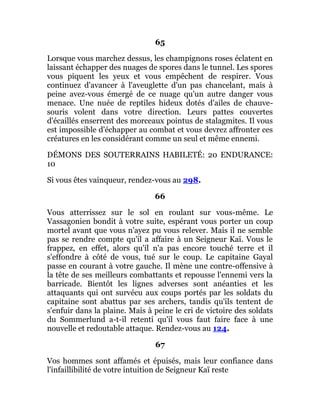 65
Lorsque vous marchez dessus, les champignons roses éclatent en
laissant échapper des nuages de spores dans le tunnel. Les spores
vous piquent les yeux et vous empêchent de respirer. Vous
continuez d'avancer à l'aveuglette d'un pas chancelant, mais à
peine avez-vous émergé de ce nuage qu'un autre danger vous
menace. Une nuée de reptiles hideux dotés d'ailes de chauve-
souris volent dans votre direction. Leurs pattes couvertes
d'écaillés enserrent des morceaux pointus de stalagmites. Il vous
est impossible d'échapper au combat et vous devrez affronter ces
créatures en les considérant comme un seul et même ennemi.
DÉMONS DES SOUTERRAINS HABILETÉ: 20 ENDURANCE:
10
Si vous êtes vainqueur, rendez-vous au 298.
66
Vous atterrissez sur le sol en roulant sur vous-même. Le
Vassagonien bondit à votre suite, espérant vous porter un coup
mortel avant que vous n'ayez pu vous relever. Mais il ne semble
pas se rendre compte qu'il a affaire à un Seigneur Kaï. Vous le
frappez, en effet, alors qu'il n'a pas encore touché terre et il
s'effondre à côté de vous, tué sur le coup. Le capitaine Gayal
passe en courant à votre gauche. Il mène une contre-offensive à
la tête de ses meilleurs combattants et repousse l'ennemi vers la
barricade. Bientôt les lignes adverses sont anéanties et les
attaquants qui ont survécu aux coups portés par les soldats du
capitaine sont abattus par ses archers, tandis qu'ils tentent de
s'enfuir dans la plaine. Mais à peine le cri de victoire des soldats
du Sommerlund a-t-il retenti qu'il vous faut faire face à une
nouvelle et redoutable attaque. Rendez-vous au 124.
67
Vos hommes sont affamés et épuisés, mais leur confiance dans
l'infaillibilité de votre intuition de Seigneur Kaï reste
 