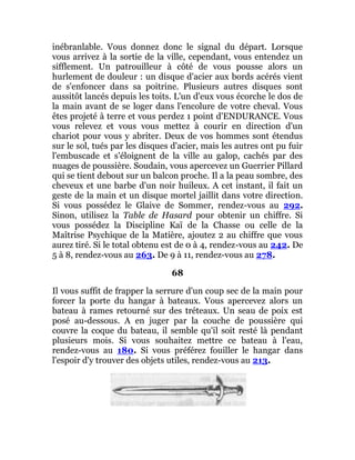 inébranlable. Vous donnez donc le signal du départ. Lorsque
vous arrivez à la sortie de la ville, cependant, vous entendez un
sifflement. Un patrouilleur à côté de vous pousse alors un
hurlement de douleur : un disque d'acier aux bords acérés vient
de s'enfoncer dans sa poitrine. Plusieurs autres disques sont
aussitôt lancés depuis les toits. L'un d'eux vous écorche le dos de
la main avant de se loger dans l'encolure de votre cheval. Vous
êtes projeté à terre et vous perdez 1 point d'ENDURANCE. Vous
vous relevez et vous vous mettez à courir en direction d'un
chariot pour vous y abriter. Deux de vos hommes sont étendus
sur le sol, tués par les disques d'acier, mais les autres ont pu fuir
l'embuscade et s'éloignent de la ville au galop, cachés par des
nuages de poussière. Soudain, vous apercevez un Guerrier Pillard
qui se tient debout sur un balcon proche. Il a la peau sombre, des
cheveux et une barbe d'un noir huileux. A cet instant, il fait un
geste de la main et un disque mortel jaillit dans votre direction.
Si vous possédez le Glaive de Sommer, rendez-vous au 292.
Sinon, utilisez la Table de Hasard pour obtenir un chiffre. Si
vous possédez la Discipline Kaï de la Chasse ou celle de la
Maîtrise Psychique de la Matière, ajoutez 2 au chiffre que vous
aurez tiré. Si le total obtenu est de 0 à 4, rendez-vous au 242. De
5 à 8, rendez-vous au 263. De 9 à 11, rendez-vous au 278.
68
Il vous suffit de frapper la serrure d'un coup sec de la main pour
forcer la porte du hangar à bateaux. Vous apercevez alors un
bateau à rames retourné sur des tréteaux. Un seau de poix est
posé au-dessous. A en juger par la couche de poussière qui
couvre la coque du bateau, il semble qu'il soit resté là pendant
plusieurs mois. Si vous souhaitez mettre ce bateau à l'eau,
rendez-vous au 180. Si vous préférez fouiller le hangar dans
l'espoir d'y trouver des objets utiles, rendez-vous au 213.
 