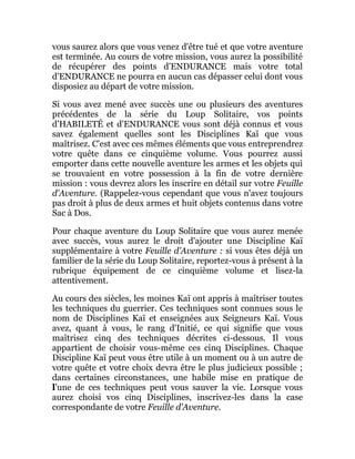 vous saurez alors que vous venez d'être tué et que votre aventure
est terminée. Au cours de votre mission, vous aurez la possibilité
de récupérer des points d'ENDURANCE mais votre total
d'ENDURANCE ne pourra en aucun cas dépasser celui dont vous
disposiez au départ de votre mission.
Si vous avez mené avec succès une ou plusieurs des aventures
précédentes de la série du Loup Solitaire, vos points
d'HABILETÉ et d'ENDURANCE vous sont déjà connus et vous
savez également quelles sont les Disciplines Kaï que vous
maîtrisez. C'est avec ces mêmes éléments que vous entreprendrez
votre quête dans ce cinquième volume. Vous pourrez aussi
emporter dans cette nouvelle aventure les armes et les objets qui
se trouvaient en votre possession à la fin de votre dernière
mission : vous devrez alors les inscrire en détail sur votre Feuille
d'Aventure. (Rappelez-vous cependant que vous n'avez toujours
pas droit à plus de deux armes et huit objets contenus dans votre
Sac à Dos.
Pour chaque aventure du Loup Solitaire que vous aurez menée
avec succès, vous aurez le droit d'ajouter une Discipline Kaï
supplémentaire à votre Feuille d'Aventure : si vous êtes déjà un
familier de la série du Loup Solitaire, reportez-vous à présent à la
rubrique équipement de ce cinquième volume et lisez-la
attentivement.
Au cours des siècles, les moines Kaï ont appris à maîtriser toutes
les techniques du guerrier. Ces techniques sont connues sous le
nom de Disciplines Kaï et enseignées aux Seigneurs Kaï. Vous
avez, quant à vous, le rang d'Initié, ce qui signifie que vous
maîtrisez cinq des techniques décrites ci-dessous. Il vous
appartient de choisir vous-même ces cinq Disciplines. Chaque
Discipline Kaï peut vous être utile à un moment ou à un autre de
votre quête et votre choix devra être le plus judicieux possible ;
dans certaines circonstances, une habile mise en pratique de
l'une de ces techniques peut vous sauver la vie. Lorsque vous
aurez choisi vos cinq Disciplines, inscrivez-les dans la case
correspondante de votre Feuille d'Aventure.
 