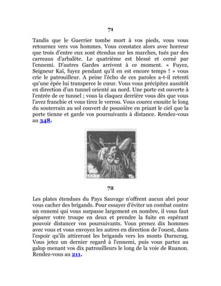 71
Tandis que le Guerrier tombe mort à vos pieds, vous vous
retournez vers vos hommes. Vous constatez alors avec horreur
que trois d'entre eux sont étendus sur les marches, tués par des
carreaux d'arbalète. Le quatrième est blessé et cerné par
l'ennemi. D'autres Gardes arrivent à ce moment. « Fuyez,
Seigneur Kaï, fuyez pendant qu'il en est encore temps ! » vous
crie le patrouilleur. A peine l'écho de ces paroles a-t-il retenti
qu'une épée lui transperce le cœur. Vous vous précipitez aussitôt
en direction d'un tunnel orienté au nord. Une porte est ouverte à
l'entrée de ce tunnel ; vous la claquez derrière vous dès que vous
l'avez franchie et vous tirez le verrou. Vous courez ensuite le long
du souterrain au sol couvert de poussière en priant le ciel que la
porte tienne et garde vos poursuivants à distance. Rendez-vous
au 348.
72
Les plates étendues du Pays Sauvage n'offrent aucun abri pour
vous cacher des brigands. Pour essayer d'éviter un combat contre
un ennemi qui vous surpasse largement en nombre, il vous faut
séparer votre troupe en deux et prendre la fuite en espérant
pouvoir distancer vos poursuivants. Vous prenez dix hommes
avec vous et vous envoyez les autres en direction de l'ouest, dans
l'espoir qu'ils attireront les brigands vers les monts Durncrag.
Vous jetez un dernier regard à l'ennemi, puis vous partez au
galop menant vos dix patrouilleurs le long de la voie de Ruanon.
Rendez-vous au 211.
 