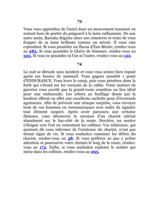 73
Vous vous approchez de l'autel dans un mouvement tournant en
restant hors de portée du poignard à la lame enflammée. De son
autre main, Barraka dégaine alors son cimeterre et tente de vous
frapper de sa lame brillante comme un miroir. Il vous rate
cependant. Si vous possédez un flacon d'Eau Bénite, rendez-vous
au 283. Si vous possédez le Glaive de Sommer, rendez-vous au
325. Si vous ne possédez ni l'un ni l'autre, rendez-vous au 122.
74
La nuit se déroule sans incident et vous vous sentez bien reposé
après ces heures de sommeil. Vous gagnez aussitôt 1 point
d'ENDURANCE. Vous levez le camp, puis vous pénétrez dans la
forêt qui s'étend sur les versants de la vallée. Votre instinct de
guerrier vous avertit que la grand-route constitue un lieu idéal
pour une embuscade. Les arbres au feuillage dense qui la
bordent offrent en effet une excellente cachette pour d'éventuels
agresseurs. Afin de prévenir une attaque surprise, vous envoyez
trois de vos hommes en reconnaissance avec ordre de signaler
tout élément suspect. Après avoir parcouru une certaine
distance, vous découvrez la carcasse d'un chariot calciné
abandonné sur le bas-côté de la route. Derrière, un sentier
s'éloigne vers l'est en remontant les collines. Vos éclaireurs, qui
auraient dû vous informer de l'existence du chariot, n'ont pas
donné signe de vie. Si vous souhaitez examiner les débris du
chariot, rendez-vous au 38. Si vous préférez ne pas y prêter
attention et poursuivre votre chemin le long de la route, rendez-
vous au 175. Enfin, si vous souhaitez explorer le sentier qui
mène dans les collines, rendez-vous au 293.
 