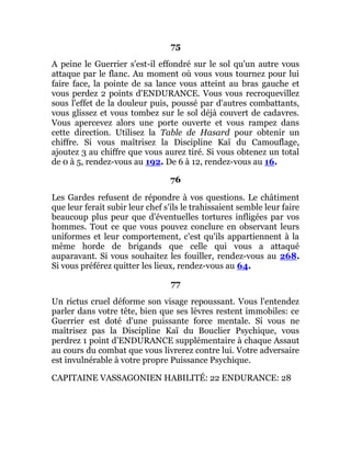 75
A peine le Guerrier s'est-il effondré sur le sol qu'un autre vous
attaque par le flanc. Au moment où vous vous tournez pour lui
faire face, la pointe de sa lance vous atteint au bras gauche et
vous perdez 2 points d'ENDURANCE. Vous vous recroquevillez
sous l'effet de la douleur puis, poussé par d'autres combattants,
vous glissez et vous tombez sur le sol déjà couvert de cadavres.
Vous apercevez alors une porte ouverte et vous rampez dans
cette direction. Utilisez la Table de Hasard pour obtenir un
chiffre. Si vous maîtrisez la Discipline Kaï du Camouflage,
ajoutez 3 au chiffre que vous aurez tiré. Si vous obtenez un total
de 0 à 5, rendez-vous au 192. De 6 à 12, rendez-vous au 16.
76
Les Gardes refusent de répondre à vos questions. Le châtiment
que leur ferait subir leur chef s'ils le trahissaient semble leur faire
beaucoup plus peur que d'éventuelles tortures infligées par vos
hommes. Tout ce que vous pouvez conclure en observant leurs
uniformes et leur comportement, c'est qu'ils appartiennent à la
même horde de brigands que celle qui vous a attaqué
auparavant. Si vous souhaitez les fouiller, rendez-vous au 268.
Si vous préférez quitter les lieux, rendez-vous au 64.
77
Un rictus cruel déforme son visage repoussant. Vous l'entendez
parler dans votre tête, bien que ses lèvres restent immobiles: ce
Guerrier est doté d'une puissante force mentale. Si vous ne
maîtrisez pas la Discipline Kaï du Bouclier Psychique, vous
perdrez 1 point d'ENDURANCE supplémentaire à chaque Assaut
au cours du combat que vous livrerez contre lui. Votre adversaire
est invulnérable à votre propre Puissance Psychique.
CAPITAINE VASSAGONIEN HABILITÉ: 22 ENDURANCE: 28
 