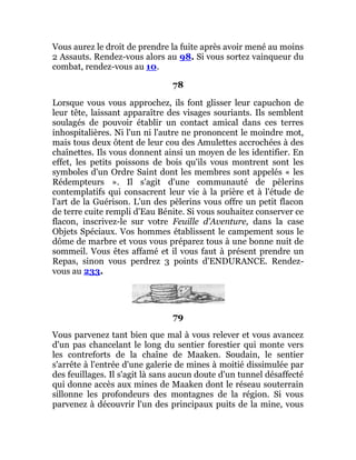 Vous aurez le droit de prendre la fuite après avoir mené au moins
2 Assauts. Rendez-vous alors au 98. Si vous sortez vainqueur du
combat, rendez-vous au 10.
78
Lorsque vous vous approchez, ils font glisser leur capuchon de
leur tête, laissant apparaître des visages souriants. Ils semblent
soulagés de pouvoir établir un contact amical dans ces terres
inhospitalières. Ni l'un ni l'autre ne prononcent le moindre mot,
mais tous deux ôtent de leur cou des Amulettes accrochées à des
chaînettes. Ils vous donnent ainsi un moyen de les identifier. En
effet, les petits poissons de bois qu'ils vous montrent sont les
symboles d'un Ordre Saint dont les membres sont appelés « les
Rédempteurs ». Il s'agit d'une communauté de pèlerins
contemplatifs qui consacrent leur vie à la prière et à l'étude de
l'art de la Guérison. L'un des pèlerins vous offre un petit flacon
de terre cuite rempli d'Eau Bénite. Si vous souhaitez conserver ce
flacon, inscrivez-le sur votre Feuille d'Aventure, dans la case
Objets Spéciaux. Vos hommes établissent le campement sous le
dôme de marbre et vous vous préparez tous à une bonne nuit de
sommeil. Vous êtes affamé et il vous faut à présent prendre un
Repas, sinon vous perdrez 3 points d'ENDURANCE. Rendez-
vous au 233.
79
Vous parvenez tant bien que mal à vous relever et vous avancez
d'un pas chancelant le long du sentier forestier qui monte vers
les contreforts de la chaîne de Maaken. Soudain, le sentier
s'arrête à l'entrée d'une galerie de mines à moitié dissimulée par
des feuillages. Il s'agit là sans aucun doute d'un tunnel désaffecté
qui donne accès aux mines de Maaken dont le réseau souterrain
sillonne les profondeurs des montagnes de la région. Si vous
parvenez à découvrir l'un des principaux puits de la mine, vous
 