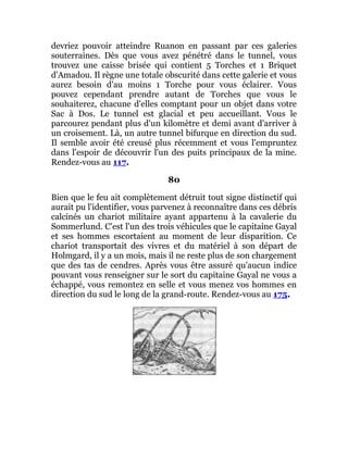 devriez pouvoir atteindre Ruanon en passant par ces galeries
souterraines. Dès que vous avez pénétré dans le tunnel, vous
trouvez une caisse brisée qui contient 5 Torches et 1 Briquet
d'Amadou. Il règne une totale obscurité dans cette galerie et vous
aurez besoin d'au moins 1 Torche pour vous éclairer. Vous
pouvez cependant prendre autant de Torches que vous le
souhaiterez, chacune d'elles comptant pour un objet dans votre
Sac à Dos. Le tunnel est glacial et peu accueillant. Vous le
parcourez pendant plus d'un kilomètre et demi avant d'arriver à
un croisement. Là, un autre tunnel bifurque en direction du sud.
Il semble avoir été creusé plus récemment et vous l'empruntez
dans l'espoir de découvrir l'un des puits principaux de la mine.
Rendez-vous au 117.
80
Bien que le feu ait complètement détruit tout signe distinctif qui
aurait pu l'identifier, vous parvenez à reconnaître dans ces débris
calcinés un chariot militaire ayant appartenu à la cavalerie du
Sommerlund. C'est l'un des trois véhicules que le capitaine Gayal
et ses hommes escortaient au moment de leur disparition. Ce
chariot transportait des vivres et du matériel à son départ de
Holmgard, il y a un mois, mais il ne reste plus de son chargement
que des tas de cendres. Après vous être assuré qu'aucun indice
pouvant vous renseigner sur le sort du capitaine Gayal ne vous a
échappé, vous remontez en selle et vous menez vos hommes en
direction du sud le long de la grand-route. Rendez-vous au 175.
 
