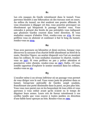 81
Les cris rauques du Garde retentissent dans le tunnel. Vous
parvenez bientôt à une bifurcation où des travaux sont en cours.
Au milieu du tunnel, un étai soutient une poutre affaissée. Si
vous réussissiez à dégager cet étai, vous pourriez provoquer un
éboulement qui bloquerait le passage derrière vous. Vous
entendez à présent des bruits de pas précipités vous indiquant
que plusieurs Gardes courent dans votre direction. Si vous
souhaitez essayer d'abattre l'étai, rendez-vous au 173. Si vous
préférez vous en abstenir et continuer à fuir le long du tunnel,
rendez-vous au 224.
82
Vous avez parcouru un kilomètre et demi environ, lorsque vous
découvrez la carcasse d'un chariot brûlé abandonné au bord de la
route. Derrière l'épave, un sentier disparaît vers l'est en montant
dans les collines. Si vous souhaitez examiner le chariot, rendez-
vous au 337. Si vous préférez ne pas y prêter attention et
poursuivre votre chemin, rendez-vous au 297. Enfin, s'il vous
semble opportun d'explorer le sentier montant dans les collines,
rendez-vous au 15.
83
L'escalier mène à un niveau inférieur où un passage vous permet
de vous diriger vers le sud. Vous venez juste de pénétrer dans ce
tunnel, lorsqu'une patrouille de Gardes surgit soudain,
franchissant une porte dissimulée dans la paroi, un peu plus loin.
Vous vous ruez parmi eux en les bousculant de tous côtés et vous
parvenez à vous enfuir avant qu'ils n'aient eu le temps de
dégainer leurs armes. Leurs cris de fureur retentissent à vos
oreilles tandis que vous courez à toutes jambes en direction
d'une faible lueur aperçue au loin. Rendez-vous au 199.
 