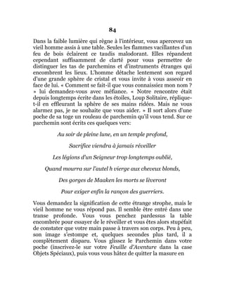 84
Dans la faible lumière qui règne à l'intérieur, vous apercevez un
vieil homme assis à une table. Seules les flammes vacillantes d'un
feu de bois éclairent ce taudis malodorant. Elles répandent
cependant suffisamment de clarté pour vous permettre de
distinguer les tas de parchemins et d'instruments étranges qui
encombrent les lieux. L'homme détache lentement son regard
d'une grande sphère de cristal et vous invite à vous asseoir en
face de lui. « Comment se fait-il que vous connaissiez mon nom ?
» lui demandez-vous avec méfiance. « Notre rencontre était
depuis longtemps écrite dans les étoiles, Loup Solitaire, réplique-
t-il en effleurant la sphère de ses mains ridées. Mais ne vous
alarmez pas, je ne souhaite que vous aider. » Il sort alors d'une
poche de sa toge un rouleau de parchemin qu'il vous tend. Sur ce
parchemin sont écrits ces quelques vers:
Au soir de pleine lune, en un temple profond,
Sacrifice viendra à jamais réveiller
Les légions d'un Seigneur trop longtemps oublié,
Quand mourra sur l'autel h vierge aux cheveux blonds,
Des gorges de Maaken les morts se lèveront
Pour exiger enfin la rançon des guerriers.
Vous demandez la signification de cette étrange strophe, mais le
vieil homme ne vous répond pas. Il semble être entré dans une
transe profonde. Vous vous penchez pardessus la table
encombrée pour essayer de le réveiller et vous êtes alors stupéfait
de constater que votre main passe à travers son corps. Peu à peu,
son image s'estompe et, quelques secondes plus tard, il a
complètement disparu. Vous glissez le Parchemin dans votre
poche (inscrivez-le sur votre Feuille d'Aventure dans la case
Objets Spéciaux), puis vous vous hâtez de quitter la masure en
 