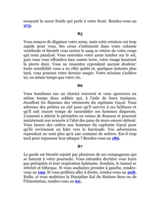 essuyant la sueur froide qui perle à votre front. Rendez-vous au
273.
85
Vous essayez de dégainer votre arme, mais cette créature est trop
rapide pour vous. Ses crocs s'enfoncent dans votre colonne
vertébrale et bientôt vous sentez le sang se retirer de votre corps
qui reste paralysé. Vous entendez votre arme tomber sur le sol,
puis vous vous effondrez face contre terre, votre visage heurtant
la pierre dure. Vous ne ressentez cependant aucune douleur:
toute sensibilité vous a en effet quitté et, quelques instants plus
tard, vous poussez votre dernier soupir. Votre mission s'achève
ici, en même temps que votre vie.
86
Vous bondissez sur un chariot renversé et vous apercevez en
même temps deux soldats qui, à l'aide de leurs tuniques,
étouffent les flammes des vêtements du capitaine Gayal. Vous
adressez des prières au ciel pour qu'il survive à ses brûlures et
qu'il soit encore temps de rassembler ses hommes dispersés.
L'ennemi a atteint le périmètre en ruines de Ruanon et poursuit
maintenant son avancée à l'abri des pans de murs encore debout.
Vous lancez des ordres aux hommes du capitaine Gayal pour
qu'ils reviennent en hâte vers la barricade. Vos adversaires
cependant ne sont plus qu'à une centaine de mètres. Est-il trop
tard pour repousser leur attaque ? Rendez-vous au 186.
87
Le garde est bientôt rejoint par plusieurs de ses compagnons qui
se lancent à votre poursuite. Vous entendez derrière vous leurs
pas précipités et leur respiration haletante. Soudain, le tunnel se
rétrécit et bifurque. Si vous souhaitez prendre à gauche, rendez-
vous au 199. Si vous préférez aller à droite, rendez-vous au 208.
Enfin, si vous maîtrisez la Discipline Kaï du Sixième Sens ou de
l'Orientation, rendez-vous au 60.
 