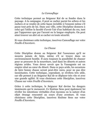 Le Camouflage
Cette technique permet au Seigneur Kaï de se fondre dans le
paysage. A la campagne, il peut se cacher parmi les arbres et les
rochers et se rendre de cette façon invisible à l'ennemi même s'il
passe tout près de lui. Dans une ville, cette Discipline donnera à
celui qui l'utilise la faculté d'avoir l'air d'un habitant du cru, tant
par l'apparence que par l'accent ou la langue employée. On peut
ainsi trouver un abri où se cacher en toute sécurité.
Si vous choisissez cette technique, inscrivez Camouflage sur votre
Feuille d'Aventure.
La Chasse
Cette Discipline donne au Seigneur Kaï l'assurance qu'il ne
mourra jamais de faim, même s'il se trouve dans un
environnement hostile. Il aura toujours la possibilité de chasser
pour se procurer de la nourriture, sauf dans les déserts et autres
régions arides. Vous devez savoir que la Vassagonie est un
empire situé au cœur du désert. Dans ce pays aride, les occasions
de faire bonne chasse seront peut-être rares, pour ne pas dire
inexistantes. Cette technique, cependant, se révélera très utile,
car elle permet à un Seigneur Kaï de se déplacer très vite et avec
une grande agilité. Si vous choisissez cette Discipline, inscrivez
Chasse sur votre Feuille d'Aventure.
Grâce à cette technique, le Seigneur Kaï devine les dangers
imminents qui le menacent. Ce Sixième Sens peut également lui
révéler les intentions véritables d'un inconnu ou la nature d'un
objet étrange rencontré au cours d'une aventure. Si vous
choisissez cette Discipline, inscrivez Sixième Sens sur votre
Feuille d'Aventure.
 