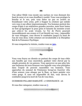 88
Une odeur fétide vous monte aux narines en vous donnant des
haut-le-cœur et en vous étouffant à moitié. Vous vous protégez la
bouche et le nez, puis vous faites un pas en arrière en
brandissant votre arme, prêt à frapper la créature qui ondule
vers vous à une allure impressionnante. Vos hommes portent des
coups d'épée à ses mâchoires grandes ouvertes, mais leurs lames
ne font qu'égratigner la peau grise et luisante du monstre avant
que celui-ci les avale vivants. Le Ver de Pierre poursuit
inexorablement son avance et il est bientôt sur vous : impossible
de vous échapper, vous devrez le combattre jusqu'à la mort de
l'un de vous deux. Cette créature est invulnérable à la Discipline
Kaï de la Puissance Psychique.
Si vous remportez la victoire, rendez-vous au 321.
89
Vous vous frayez un chemin en portant des coups de tous côtés
aux bandits qui vous encerclent, guidant votre cheval par la
simple pression de vos genoux. Vous apercevez un peu plus loin
une éminence de terre boueuse vers laquelle vous vous précipitez
dans l'espoir de pouvoir rassembler vos hommes. Vous
approchez du sommet de l'éminence lorsqu'un Guerrier vêtu
d'une armure vous attaque par le flanc, sa lance pointée vers
votre gorge. Il vous est impossible de fuir, vous devrez le
combattre jusqu'à la mort de l'un de vous deux.
GUERRIER PILLARD HABILETÉ : 17 ENDURANCE : 26
Si vous êtes vainqueur, rendez-vous au 7.
 