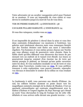 90
Votre adversaire est un cavalier vassagonien privé pour l'instant
de sa monture. Il vous est impossible de vous enfuir et vous
devrez le combattre jusqu'à la mort de l'un de vous deux.
VER DE PIERRE HABILETÉ : 15 ENDURANCE : 38
CAVALIER PILLARD HABILETÉ: 17 ENDURANCE: 24
Si vous êtes vainqueur, rendez-vous au 249.
91
Il est impossible de pénétrer à cheval dans la mine et vous êtes
donc contraints d'abandonner vos montures à l'extérieur. Les
galeries sont totalement obscures mais vous remarquez bientôt
que des Torches éteintes sont fixées aux murs à intervalles
réguliers. Vos hommes et vous-même prenez chacun une Torche
que vous allumez avant de poursuivre votre chemin. Dans la
faible clarté qu'elles diffusent vous découvrez des traces de pas
menant vers un endroit où le tunnel s'est éboulé. Les traces se
poursuivent jusqu'au sommet d'un énorme tas de terre qui
atteint presque le plafond, ne laissant qu'une petite ouverture
entre les deux. Si vous souhaitez escalader ce tas de terre et vous
glisser dans l'ouverture, rendez-vous au 254. Si vous préférez
renoncer à cette exploration, vous pouvez ressortir, reprendre
vos chevaux et descendre le sentier de la colline en vous rendant
au 191.
92
Le lendemain à midi, vous parvenez aux abords d'Eshnar. Au
sud, les collines boisées montent en pente douce vers les
magnifiques sommets enneigés de la chaîne de Maaken. C'est un
spectacle extraordinaire qui contraste singulièrement avec la
laideur d'Eshnar et l'aspect lugubre du Pays Sauvage qui s'étend
au nord. Vous chevauchez le long de l'unique rue de cette ville
délabrée et vous arrivez enfin devant une grande taverne : « La
 
