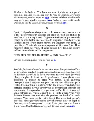 Pioche et la Pelle ». Vos hommes sont épuisés et ont grand
besoin de manger et de se reposer. Si vous souhaitez entrer dans
cette taverne, rendez-vous au 132. Si vous préférez continuer le
long de la rue, rendez-vous au 301. Enfin, si vous maîtrisez la
Discipline Kaï du Sixième Sens, rendez-vous au 210.
93
Quatre brigands au visage couvert de verrues sont assis autour
d'une table ronde sur laquelle est étalé un plan des mines de
Maaken. Votre attaque est si fulgurante qu'ils n'ont pas même le
temps de manifester une réaction de surprise. Trois d'entre eux
tombent morts avant même d'avoir pu dégainer leur arme. Le
quatrième s'écarte de ses compagnons et tire son épée. Il se
précipite alors sur vous, et vous pouvez lire dans son regard
brûlant une ardente soif de vengeance.
GUERRIER PILLARD HABILETÉ: 15 ENDURANCE: 26
Si vous êtes vainqueur, rendez-vous au 2.
94
Soudain, le bateau bascule en avant et vous êtes projeté en l'air.
Vous tombez pendant ce qui vous semble être une éternité, avant
de heurter la surface de l'eau avec une telle violence que vous
plongez à plus de 6 mètres de profondeur. L'eau glacée vous
assomme à moitié et brise vos forces. Vous cherchez
désespérément à respirer un peu d'air en vous débattant pour
tenter de remonter à la surface. Votre Sac à Dos, cependant, vous
entraîne au fond et vous devez vous en débarrasser pour ne pas
vous noyer. Lorsqu'enfin vous parvenez à l'air libre, le courant
vous entraîne en vous éloignant de la chute d'eau. Vous vous
échouez bientôt sur une rive de graviers au fond d'un ravin
escarpé. Vous avez perdu votre Sac à Dos avec tout ce qu'il
contenait ainsi que votre bateau et vos hommes mais, en dépit du
désastre, vous êtes toujours vivant et à peu près indemne. Mettez
à jour votre Feuille d'Aventure avant de vous rendre au 219.
 