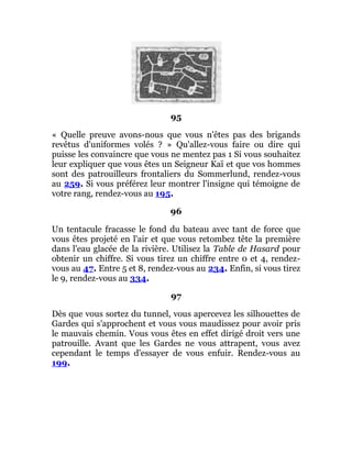 95
« Quelle preuve avons-nous que vous n'êtes pas des brigands
revêtus d'uniformes volés ? » Qu'allez-vous faire ou dire qui
puisse les convaincre que vous ne mentez pas 1 Si vous souhaitez
leur expliquer que vous êtes un Seigneur Kaï et que vos hommes
sont des patrouilleurs frontaliers du Sommerlund, rendez-vous
au 259. Si vous préférez leur montrer l'insigne qui témoigne de
votre rang, rendez-vous au 195.
96
Un tentacule fracasse le fond du bateau avec tant de force que
vous êtes projeté en l'air et que vous retombez tête la première
dans l'eau glacée de la rivière. Utilisez la Table de Hasard pour
obtenir un chiffre. Si vous tirez un chiffre entre 0 et 4, rendez-
vous au 47. Entre 5 et 8, rendez-vous au 234. Enfin, si vous tirez
le 9, rendez-vous au 334.
97
Dès que vous sortez du tunnel, vous apercevez les silhouettes de
Gardes qui s'approchent et vous vous maudissez pour avoir pris
le mauvais chemin. Vous vous êtes en effet dirigé droit vers une
patrouille. Avant que les Gardes ne vous attrapent, vous avez
cependant le temps d'essayer de vous enfuir. Rendez-vous au
199.
 