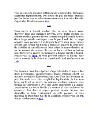 vous entendez le son d'un battement de tambour dont l'intensité
augmente régulièrement. Des bruits de pas cadencés produits
par des bottes aux semelles ferrées résonnent à sa suite. Barraka
s'approche. Rendez-vous au 215.
101
Vous suivez le tunnel pendant plus de deux heures avant
d'arriver dans une immense caverne. Cette grotte obscure est
séparée en deux par une rivière souterraine qui disparaît au-delà
d'une large arcade aménagée dans la paroi sud. Sur la berge
opposée vous parvenez à distinguer l'entrée d'un autre tunnel
orienté vers l'ouest. Un bateau à rames est amarré de votre côté
de la rivière et vous découvrez deux paires de rames derrière un
rocher couvert de mousse. Si vous souhaitez utiliser ce bateau
pour traverser la rivière et emprunter le tunnel orienté à l'ouest,
rendez-vous au 343. Si vous préférez utiliser ce bateau pour
suivre le cours de la rivière en direction du sud, rendez-vous au
115.
102
Vos hommes tirent leurs épées et s'approchent des étrangers. Les
deux personnages encapuchonnés lèvent immédiatement les
mains et sortent du dôme de marbre. L'un d'eux laisse tomber un
petit flacon de terre cuite rempli d'un liquide clair ; le flacon se
brise sur le sol de pierre. En fouillant les deux hommes, vous
trouvez 12 Couronnes d'Or et des vivres équivalents à 2 Repas.
Inscrivez-les sur votre Feuille d'Aventure si vous souhaitez les
conserver. Les deux étrangers portent autour du cou des
Amulettes de bois représentant un petit poisson. Si vous
maîtrisez la Discipline Kaï de la Guérison, rendez-vous au 19.
Sinon, rendez-vous au 339.
 