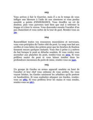 103
Vous arrivez à fuir le Guerrier, mais il a eu le temps de vous
infliger une blessure à l'aide de son cimeterre et vous perdez
aussitôt 4 points d'ENDURANCE. Vous étouffez un cri de
douleur, puis vous parvenez tant bien que mal à refermer la
trappe et à tirer le verrou. Vous descendez ensuite l'escalier d'un
pas chancelant et vous sortez de la tour de guet. Rendez-vous au
59.
104
Rassemblant toutes vos ressources musculaires et nerveuses,
vous vous précipitez de l'autre côté du pont. Le sang vous bat aux
oreilles et vous faites des prières pour que les broches de fixation
tiennent encore quelques instants. Vous êtes à peine à 3 mètres
du but lorsque le pont se détache soudain. Si vous voulez vous
accrocher aux planches du pont, rendez-vous au 303. Si vous
préférez sauter du pont et vous laisser tomber dans les
profondeurs inconnues du puits de mine, rendez-vous au 342.
105
Un groupe de Gardes en armes apparaît soudain en haut de
l'escalier et leur chef vous ordonne de vous arrêter. En vous
voyant hésiter, les Gardes saisissent les arbalètes qu'ils portent
en bandoulière. Si vous souhaitez attaquer ces Gardes, rendez-
vous au 285. Si vous préférez lever les mains et vous rendre,
rendez-vous au 267.
 