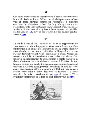106
Ces petits chevaux trapus appartiennent à une race connue sous
le nom de Kucheks. Ils ont été baptisés ainsi d'après le nom d'une
ville et d'une province situées en Vassagonie, à plusieurs
centaines de kilomètres à l'est. Les brigands que vous avez
rencontrés sur la voie de Ruanon chevauchaient précisément des
Kucheks. Si vous souhaitez quitter Eshnar le plus vite possible,
rendez-vous au 67. Si vous préférez fouiller les écuries, rendez-
vous au 236.
107
Le bandit à cheval vous poursuit, sa lance se rapprochant de
votre dos à une allure inquiétante. Vous courez à toutes jambes
en direction d'un soldat du Sommerlund qui se trouve juste sur
votre chemin, son arc tendu, prêt à tirer. « Plongez ! » vous crie
l'archer. Instinctivement, vous obéissez à son ordre. Presque en
même temps, il lâche la corde de son arc. Le bandit à cheval n'est
plus qu'à quelques mètres de vous, lorsque la pointe d'acier de la
flèche s'enfonce dans sa visière et ressort à l'arrière de son
heaume comme une broche transperçant une pomme. Son cheval
trébuche et tombe à terre, projetant le cadavre du cavalier à vos
côtés. Vous vous apprêtez à remercier le soldat qui vient de vous
sauver, mais celui-ci court déjà vers la barricade. Si vous
souhaitez le suivre, rendez-vous au 59. Si vous préférez
continuer en direction de la tour de guet, rendez-vous au 310.
 
