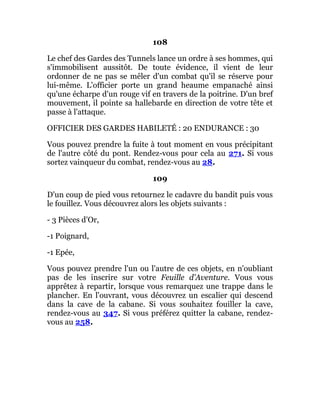 108
Le chef des Gardes des Tunnels lance un ordre à ses hommes, qui
s'immobilisent aussitôt. De toute évidence, il vient de leur
ordonner de ne pas se mêler d'un combat qu'il se réserve pour
lui-même. L'officier porte un grand heaume empanaché ainsi
qu'une écharpe d'un rouge vif en travers de la poitrine. D'un bref
mouvement, il pointe sa hallebarde en direction de votre tête et
passe à l'attaque.
OFFICIER DES GARDES HABILETÉ : 20 ENDURANCE : 30
Vous pouvez prendre la fuite à tout moment en vous précipitant
de l'autre côté du pont. Rendez-vous pour cela au 271. Si vous
sortez vainqueur du combat, rendez-vous au 28.
109
D'un coup de pied vous retournez le cadavre du bandit puis vous
le fouillez. Vous découvrez alors les objets suivants :
- 3 Pièces d'Or,
-1 Poignard,
-1 Epée,
Vous pouvez prendre l'un ou l'autre de ces objets, en n'oubliant
pas de les inscrire sur votre Feuille d'Aventure. Vous vous
apprêtez à repartir, lorsque vous remarquez une trappe dans le
plancher. En l'ouvrant, vous découvrez un escalier qui descend
dans la cave de la cabane. Si vous souhaitez fouiller la cave,
rendez-vous au 347. Si vous préférez quitter la cabane, rendez-
vous au 258.
 