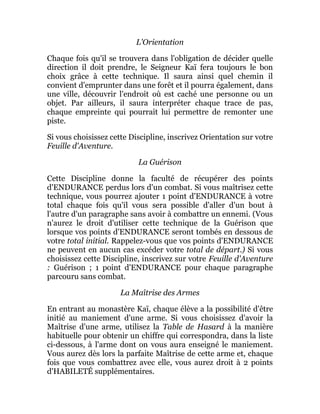 L'Orientation
Chaque fois qu'il se trouvera dans l'obligation de décider quelle
direction il doit prendre, le Seigneur Kaï fera toujours le bon
choix grâce à cette technique. Il saura ainsi quel chemin il
convient d'emprunter dans une forêt et il pourra également, dans
une ville, découvrir l'endroit où est caché une personne ou un
objet. Par ailleurs, il saura interpréter chaque trace de pas,
chaque empreinte qui pourrait lui permettre de remonter une
piste.
Si vous choisissez cette Discipline, inscrivez Orientation sur votre
Feuille d'Aventure.
La Guérison
Cette Discipline donne la faculté de récupérer des points
d'ENDURANCE perdus lors d'un combat. Si vous maîtrisez cette
technique, vous pourrez ajouter 1 point d'ENDURANCE à votre
total chaque fois qu'il vous sera possible d'aller d'un bout à
l'autre d'un paragraphe sans avoir à combattre un ennemi. (Vous
n'aurez le droit d'utiliser cette technique de la Guérison que
lorsque vos points d'ENDURANCE seront tombés en dessous de
votre total initial. Rappelez-vous que vos points d'ENDURANCE
ne peuvent en aucun cas excéder votre total de départ.) Si vous
choisissez cette Discipline, inscrivez sur votre Feuille d'Aventure
: Guérison ; 1 point d'ENDURANCE pour chaque paragraphe
parcouru sans combat.
La Maîtrise des Armes
En entrant au monastère Kaï, chaque élève a la possibilité d'être
initié au maniement d'une arme. Si vous choisissez d'avoir la
Maîtrise d'une arme, utilisez la Table de Hasard à la manière
habituelle pour obtenir un chiffre qui correspondra, dans la liste
ci-dessous, à l'arme dont on vous aura enseigné le maniement.
Vous aurez dès lors la parfaite Maîtrise de cette arme et, chaque
fois que vous combattrez avec elle, vous aurez droit à 2 points
d'HABILETÉ supplémentaires.
 